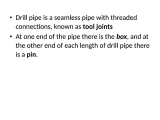 • Drill pipe is a seamless pipe with threaded
connections, known as tool joints
• At one end of the pipe there is the box, and at
the other end of each length of drill pipe there
is a pin.
 