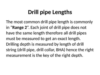 Drill pipe Lengths
The most common drill pipe length is commonly
in “Range 2”. Each joint of drill pipe does not
have the same length therefore all drill pipes
must be measured to get an exact length.
Drilling depth is measured by length of drill
string (drill pipe, drill collar, BHA) hence the right
measurement is the key of the right depth.
 