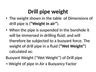 Drill pipe weight
• The weight shown in the table of Dimensions of
drill pipe is (“Weight in air”).
• When the pipe is suspended in the borehole it
will be immersed in drilling fluid; and will
therefore be subjected to a buoyant force. The
weight of drill pipe in a fluid (“Wet Weight”)
calculated as:
Buoyant Weight (“Wet Weight”) of Drill pipe
= Weight of pipe in Air x Buoyancy Factor
 