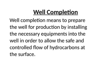 Well Completion
Well completion means to prepare
the well for production by installing
the necessary equipments into the
well in order to allow the safe and
controlled flow of hydrocarbons at
the surface.
 