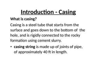 Introduction - Casing
What is casing?
Casing is a steel tube that starts from the
surface and goes down to the bottom of the
hole, and is rigidly connected to the rocky
formation using cement slurry.
• casing string is made up of joints of pipe,
of approximately 40 ft in length.
 