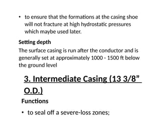 • to ensure that the formations at the casing shoe
will not fracture at high hydrostatic pressures
which maybe used later.
Setting depth
The surface casing is run after the conductor and is
generally set at approximately 1000 - 1500 ft below
the ground level
3. Intermediate Casing (13 3/8”
O.D.)
Functions
• to seal off a severe-loss zones;
 