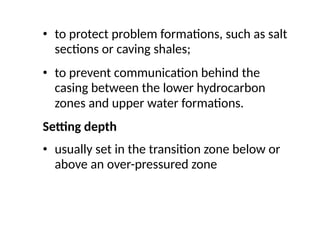 • to protect problem formations, such as salt
sections or caving shales;
• to prevent communication behind the
casing between the lower hydrocarbon
zones and upper water formations.
Setting depth
• usually set in the transition zone below or
above an over-pressured zone
 