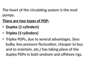The heart of the circulating system is the mud
pumps.
There are two types of PDP:
• Duplex (2 cylinders)
• Triplex (3 cylinders)
• Triplex PDPs, due to several advantages, (less
bulky, less pressure fluctuation, cheaper to buy
and to maintain, etc,) has taking place of the
duplex PDPs in both onshore and offshore rigs.
 