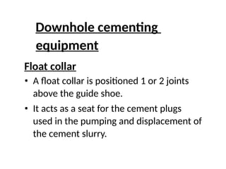 Downhole cementing
equipment
Float collar
• A float collar is positioned 1 or 2 joints
above the guide shoe.
• It acts as a seat for the cement plugs
used in the pumping and displacement of
the cement slurry.
 
