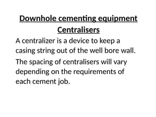 Downhole cementing equipment
Centralisers
A centralizer is a device to keep a
casing string out of the well bore wall.
The spacing of centralisers will vary
depending on the requirements of
each cement job.
 