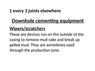 1 every 3 joints elsewhere
Downhole cementing equipment
Wipers/scratchers
These are devices run on the outside of the
casing to remove mud cake and break up
gelled mud. They are sometimes used
through the production zone.
 