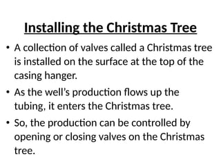 Installing the Christmas Tree
• A collection of valves called a Christmas tree
is installed on the surface at the top of the
casing hanger.
• As the well’s production flows up the
tubing, it enters the Christmas tree.
• So, the production can be controlled by
opening or closing valves on the Christmas
tree.
 