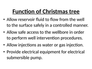 Function of Christmas tree
• Allow reservoir fluid to flow from the well
to the surface safely in a controlled manner.
• Allow safe access to the wellbore in order
to perform well intervention procedures.
• Allow injections as water or gas injection.
• Provide electrical equipment for electrical
submersible pump.
 
