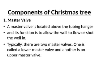 Components of Christmas tree
1. Master Valve
• A master valve is located above the tubing hanger
• and its function is to allow the well to flow or shut
the well in.
• Typically, there are two master valves. One is
called a lower master valve and another is an
upper master valve.
 