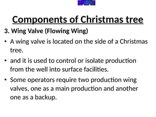 Components of Christmas tree
3. Wing Valve (Flowing Wing)
• A wing valve is located on the side of a Christmas
tree.
• and it is used to control or isolate production
from the well into surface facilities.
• Some operators require two production wing
valves, one as a main production and another
one as a backup.
 