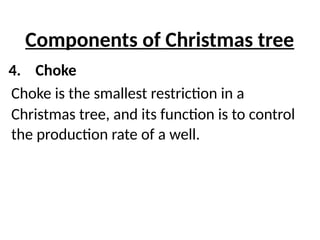 Components of Christmas tree
4. Choke
Choke is the smallest restriction in a
Christmas tree, and its function is to control
the production rate of a well.
 