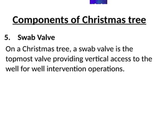 Components of Christmas tree
5. Swab Valve
On a Christmas tree, a swab valve is the
topmost valve providing vertical access to the
well for well intervention operations.
 