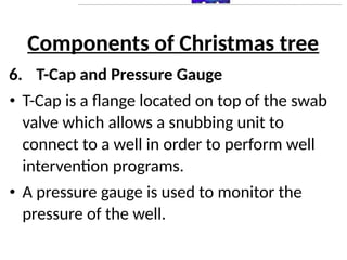Components of Christmas tree
6. T-Cap and Pressure Gauge
• T-Cap is a flange located on top of the swab
valve which allows a snubbing unit to
connect to a well in order to perform well
intervention programs.
• A pressure gauge is used to monitor the
pressure of the well.
 