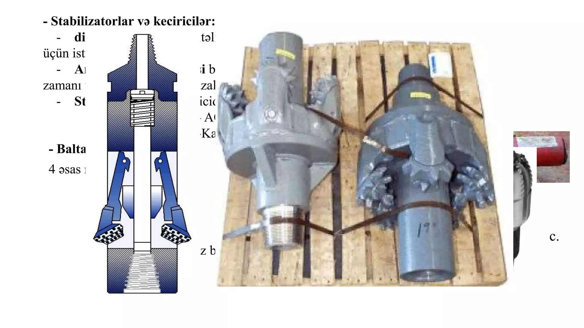 - Stabilizatorlar və keçiricilər:
- diametr keçiricisi müxtəlif ölçülü və tipli boruları birləşdirmək
üçün istifadə olunur.
- Amortizasiya keçiricisi baltanın arxasında yerləşdirilir və qazıma
zamanı vibrasiyanın təsirini azaldır.
- Stabilizator pərli keçiricidir. Onun 2 funksiyası var:
- AQB-ni lülənin mərkəzində saxlamaq
-Kalibrləmək
- Baltalar:
4 əsas növü var;
a. Pərli baltalar
b. Şaroşkalı Baltalar
c.Almaz baltalar
d. Polikristallik Almaz baltalar (PDC)
e.Sütuncuqlu balta a.
b.
c.
 