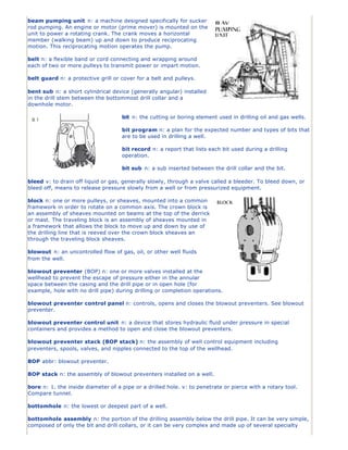 beam pumping unit n: a machine designed specifically for sucker
rod pumping. An engine or motor (prime mover) is mounted on the
unit to power a rotating crank. The crank moves a horizontal
member (walking beam) up and down to produce reciprocating
motion. This reciprocating motion operates the pump.

belt n: a flexible band or cord connecting and wrapping around
each of two or more pulleys to transmit power or impart motion.

belt guard n: a protective grill or cover for a belt and pulleys.

bent sub n: a short cylindrical device (generally angular) installed
in the drill stem between the bottommost drill collar and a
downhole motor.

                                    bit n: the cutting or boring element used in drilling oil and gas wells.

                                    bit program n: a plan for the expected number and types of bits that
                                    are to be used in drilling a well.

                                    bit record n: a report that lists each bit used during a drilling
                                    operation.

                                    bit sub n: a sub inserted between the drill collar and the bit.

bleed v: to drain off liquid or gas, generally slowly, through a valve called a bleeder. To bleed down, or
bleed off, means to release pressure slowly from a well or from pressurized equipment.

block n: one or more pulleys, or sheaves, mounted into a common
framework in order to rotate on a common axis. The crown block is
an assembly of sheaves mounted on beams at the top of the derrick
or mast. The traveling block is an assembly of sheaves mounted in
a framework that allows the block to move up and down by use of
the drilling line that is reeved over the crown block sheaves an
through the traveling block sheaves.

blowout n: an uncontrolled flow of gas, oil, or other well fluids
from the well.

blowout preventer (BOP) n: one or more valves installed at the
wellhead to prevent the escape of pressure either in the annular
space between the casing and the drill pipe or in open hole (for
example, hole with no drill pipe) during drilling or completion operations.

blowout preventer control panel n: controls, opens and closes the blowout preventers. See blowout
preventer.

blowout preventer control unit n: a device that stores hydraulic fluid under pressure in special
containers and provides a method to open and close the blowout preventers.

blowout preventer stack (BOP stack) n: the assembly of well control equipment including
preventers, spools, valves, and nipples connected to the top of the wellhead.

BOP abbr: blowout preventer.

BOP stack n: the assembly of blowout preventers installed on a well.

bore n: 1. the inside diameter of a pipe or a drilled hole. v: to penetrate or pierce with a rotary tool.
Compare tunnel.

bottomhole n: the lowest or deepest part of a well.

bottomhole assembly n: the portion of the drilling assembly below the drill pipe. It can be very simple,
composed of only the bit and drill collars, or it can be very complex and made up of several specialty
 