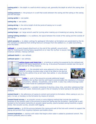 casing point n: the depth in a well at which casing is set, generally the depth at which the casing shoe
rests.

casing pressure n: the pressure in a well that exists between the casing and the tubing or the casing
and the drill pipe.

casing spider n: see spider.

casing slip n: see spider.

casing string n: the entire length of all the joints of casing run in a well.

casing shoe n: see guide shoe.

casing tongs n pl: large wrench used for turning when making up or breaking out casing. See tongs.

casing-tubing annulus n: in a wellbore, the space between the inside of the casing and the outside of
the tubing.

catch samples v: to obtain cuttings for geological information as formations are penetrated by the bit.
The samples are obtained from drilling fluid as it emerges from the wellbore or, in cable-tool drilling,
from the bailer.

cathead n: a spool-shaped attachment on the end of the catshaft, around which
rope for hoisting and moving heavy equipment on or near the rig floor is wound. See
breakout cathead, makeup cathead.

cathead clutch n: see cathead.

cathead spool n: see cathead.

                catline boom and hoist line n: a hoisting or pulling line powered by the cathead and
                used to lift heavy equipment on the rig. A structural framework erected near the top of
                the derrick for lifting material.

                catwalk n: 1. the elevated work area adjacent to the vdoor and
                ramp on a drilling rig where pipe is laid to be lifted to the derrick
                floor by the catline or by an air hoist. See catline. 2. any elevated
                walkway.

                     cellar n: a pit in the ground to provide additional height
                     between the rig floor and the well head to accommodate the installation of blowout
                     preventers, ratholes, mouseholes, and so forth. It also may collect drainage water
                     and other fluids for subsequent disposal.

                  cement n: a powder consisting of alumina, silica, lime, and other substances that
hardens when mixed with water. Extensively used in the oil industry to bond casing to the walls of the
wellbore.

cement bond n: the adherence of casing to cement and cement to formation. When casing is run in a
well, it is set, or bonded, to the formation by means of cement.

cement bond survey n: an acoustic survey or sonic-logging method that records the quality or
hardness of the cement used in the annulus to bond the casing and the formation. Casing that is well
bonded to the formation transmits an acoustic signal quickly; poorly bonded casing transmits a signal
slowly. See acoustic survey, acoustic well logging.

cement casing v: to fill the annulus between the casing and wall of the hole with cement to support the
casing and prevent fluid migration between permeable zones.

cement hydration n: reaction with water that begins when water is added to powdered cement. The
cement gradually sets to a solid.
 