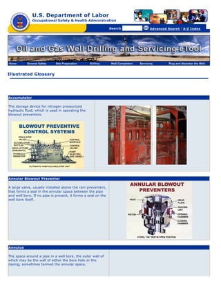 U.S. Department of Labor
              Occupational Safety & Health Administration

                                                  [skip navigational links]


                                                                                  Search                   Advanced Search   | A-Z Index




Home       General Safety    Site Preparation                          Drilling   Well Completion   Servicing       Plug and Abandon the Well



Illustrated Glossary




Accumulator

The storage device for nitrogen pressurized
hydraulic fluid, which is used in operating the
blowout preventers.




Annular Blowout Preventer

A large valve, usually installed above the ram preventers,
that forms a seal in the annular space between the pipe
and well bore. If no pipe is present, it forms a seal on the
well bore itself.




Annulus

The space around a pipe in a well bore, the outer wall of
which may be the wall of either the bore hole or the
casing; sometimes termed the annular space.
 