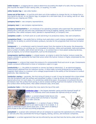collar locator n: a logging device used to determine accurately the depth of a well; the log measures
and records the depth of each casing collar, or coupling, in a well.

collar locator log n: see collar locator.

come out of the hole v: to pull the drill stem out of the wellbore to change the bit, to change from a
core barrel to the bit, to run electric logs, to prepare for a drill stem test, to run casing, and so on. Also
called trip out, tripping out (TOH).

company hand n: see company representative.

company man n: see company representative.

company representative n: an employee of an operating company who supervises the operations at a
drilling site or well site and who may coordinate the hiring of logging, testing, service, and workover
companies. Also called company hand, operator's representative, or company man.

complete a well v: to finish work on a well and bring it to productive status. See well completion.

completion fluid n: low-solids fluid or drilling mud used when a well is being completed. It is selected
not only for its ability to control formation pressure, but also for the properties that minimize formation
damage.

compound n: 1. a mechanism used to transmit power from the engines to the pump, the drawworks,
and other machinery on a drilling rig. It is composed of clutches, chains and sprockets, belts and pulleys,
and a number of shafts, both driven and driving. v: to connect two or more power producing devices,
such as engines, to run driven equipment, such as the drawworks.

compression-ignition engine n: a diesel engine; an engine in which the fuel/air mixture inside the
engine cylinders is ignited by the heat that occurs when the fuel-air mixture is highly compressed by the
engine pistons.

compressor n: a device that raises the pressure of a compressible fluid such as air or gas. Compressors
create a pressure differential to move or compress a vapor or a gas.

conductivity n: 1. the ability to transmit or convey (as heat or electricity). 2. an electrical logging
measurement obtained from an induction survey, in which eddy currents produced by an alternating
magnetic field induce in a receiver coil a voltage proportionate to the ability of the formation to conduct
electricity. See induction log.

conductor casing n: generally, the first string of casing in a well. It may be lowered into a hole drilled
into the formations near the surface and cemented in place; it may be driven into the ground by a
special pile driver (in such cases, it is sometimes called drive pipe). Its purpose is to prevent the soft
formations near the surface from caving in and to conduct drilling mud from the bottom of the hole to
the surface when drilling starts. Also called conductor pipe, drive pipe.

conductor hole n: the hole where the crew starts the top of the well.

                          conductor pipe n: the largest diameter casing and the topmost length of
                          casing. It is relatively short and encases the topmost string of casing.

                          cone n: a conical-shaped metal device into
                          which cutting teeth are formed or mounted
                          on a roller cone bit.

                            connection n: 1. a section of pipe or fitting
                            used to join pipe to pipe or to a vessel. 2. a
place in electrical circuits where wires join. 3. the action of adding a
joint of pipe to the drill stem as drilling progresses.

consultant n: a person who contracts with an oil company to supervise the operations at a drilling site
or well site who may coordinate the hiring of logging, testing, service, and workover companies.

contract n: a written agreement that can be enforced by law and that lists the terms under which the
 