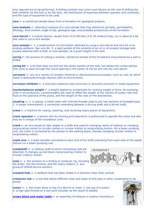 acts required are to be performed. A drilling contract may cover such factors as the cost of drilling the
well (whether by the foot or by the day), the distribution of expenses between operator and contractor,
and the type of equipment to be used.

core n: a cylindrical sample taken from a formation for geological analysis.

core analysis n: laboratory analysis of a core sample that may determine porosity, permeability,
lithology, fluid content, angle of dip, geological age, and probable productivity of the formation.

core barrel n: a tubular device, usually from 10 to 60 feet (3 to 18 meters) long, run in place of a bit
and used to cut a core sample.

core sample n: 1. a small portion of a formation obtained by using a core barrel and core bit in an
existing wellbore. See core bit. 2. a spot sample of the contents of an oil or oil product storage tank
usually obtained with a thief, or core sampler, at a given height in the tank.

coring n: the process of cutting a vertical, cylindrical sample of the formations encountered as a well is
drilled.

coring bit n: a bit that does not drill out the center portion of the hole, but allows this center portion
(the core) to pass through the round opening in the center of the bit and into the core barrel.

corrosion n: any of a variety of complex chemical or electrochemical processes, such as rust, by which
metal is destroyed through reaction with its environment.

corrosion inhibitor n: a chemical substance that minimizes or prevents corrosion in metal equipment.

counterbalance weight n: a weight applied to compensate for existing weight or force. On pumping
units in oil production, counterweights are used to offset the weight of the column of sucker rods and
fluid on the upstroke of the pump, and the weight of the rods on the downstroke.

coupling n: 1. in piping, a metal collar with internal threads used to join two sections of threaded pipe.
2. in power transmission, a connection extending between a driving shaft and a driven shaft.

crane n: a machine for raising, lowering, and revolving heavy pieces of equipment.

crane operator n: a person who by training and experience is authorized to operate the crane and who
may be in charge of the roustabout crew.

crank n: an arm keyed at right angles to a shaft and used for changing radius of rotation or changing
reciprocating motion to circular motion or circular motion to reciprocating motion. On a beam pumping
unit, the crank is connected by the pitman to the walking beam, thereby changing circular motion to
reciprocating motion.

crank arm n: a steel member connected to each end of the shaft extending from each side of the speed
reducer on a beam pumping unit.

crankshaft n: a rotating shaft to which connecting rods are
attached. It changes up and down (reciprocating) motion to
circular (rotary) motion.

crew n: 1. the workers on a drilling or workover rig, including
the driller, the derrickhand, and the rotary helpers. 2. any
group of oilfield service workers.

crooked hole n: a wellbore that has been drilled in a direction other than vertical.

crossover sub n: a sub that allows different sizes and types of drill pipe or other components to be
joined.

crown n: 1. the crown block or top of a derrick or mast. 2. the top of a piston.
3. a high spot formed on a tool joint shoulder as the result of wobble.

crown block and water table n: an assembly of sheaves or pulleys mounted on
 