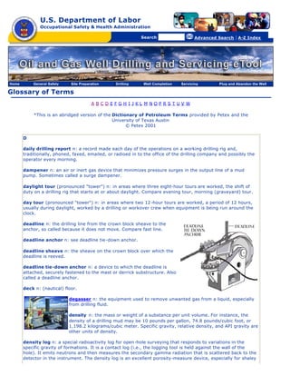 U.S. Department of Labor
              Occupational Safety & Health Administration

                                                [skip navigational links]


                                                                                Search                   Advanced Search   | A-Z Index




Home       General Safety    Site Preparation                        Drilling   Well Completion   Servicing       Plug and Abandon the Well

Glossary of Terms
                                        A BCDEFGH I JKL M NOPRS TUV W

           *This is an abridged version of the Dictionary of Petroleum Terms provided by Petex and the
                                               University of Texas Austin
                                                     © Petex 2001

       D

       daily drilling report n: a record made each day of the operations on a working drilling rig and,
       traditionally, phoned, faxed, emailed, or radioed in to the office of the drilling company and possibly the
       operator every morning.

       dampener n: an air or inert gas device that minimizes pressure surges in the output line of a mud
       pump. Sometimes called a surge dampener.

       daylight tour (pronounced "tower") n: in areas where three eight-hour tours are worked, the shift of
       duty on a drilling rig that starts at or about daylight. Compare evening tour, morning (graveyard) tour.

       day tour (pronounced "tower") n: in areas where two 12 -hour tours are worked, a period of 12 hours,
       usually during daylight, worked by a drilling or workover crew when equipment is being run around the
       clock.

       deadline n: the drilling line from the crown block sheave to the
       anchor, so called because it does not move. Compare fast line.

       deadline anchor n: see deadline tie-down anchor.

       deadline sheave n: the sheave on the crown block over which the
       deadline is reeved.

       deadline tie-down anchor n: a device to which the deadline is
       attached, securely fastened to the mast or derrick substructure. Also
       called a deadline anchor.

       deck n: (nautical) floor.

                            degasser n: the equipment used to remove unwanted gas from a liquid, especially
                            from drilling fluid.

                            density n: the mass or weight of a substance per unit volume. For instance, the
                            density of a drilling mud may be 10 pounds per gallon, 74.8 pounds/cubic foot, or
                            1,198.2 kilograms/cubic meter. Specific gravity, relative density, and API gravity are
                            other units of density.

       density log n: a special radioactivity log for open -hole surveying that responds to variations in the
       specific gravity of formations. It is a contact log (i.e., the logging tool is held against the wall of the
       hole). It emits neutrons and then measures the secondary gamma radiation that is scattered back to the
       detector in the instrument. The density log is an excellent porosity-measure device, especially for shaley
 