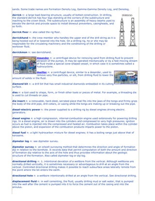 sands. Some trade names are Formation Density Log, Gamma-Gamma Density Log, and Densilog.

derrick n: a large load-bearing structure, usually of bolted construction. In drilling,
the standard derrick has four legs standing at the corners of the substructure and
reaching to the crown block. The substructure is an assembly of heavy beams used to
elevate the derrick and provide space to install blowout preventers, casingheads, and
so forth.

derrick floor n: also called the rig floor.

derrickhand n: the crew member who handles the upper end of the drill string as it is
being hoisted out of or lowered into the hole. On a drilling rig, he or she may be
responsible for the circulating machinery and the conditioning of the drilling or
workover fluid.

derrickman n: see derrickhand.

                     desander n: a centrifugal device for removing sand from drilling fluid to prevent
                     abrasion of the pumps. It may be operated mechanically or by a fast-moving stream
                     of fluid inside a special cone-shaped vessel, in which case it is sometimes called a
                     hydrocyclone.

                     desilter n: a centrifugal device, similar to a desander, used to
                     remove very fine particles, or silt, from drilling fluid to lower the
amount of solids in the fluid.

diamond bit n: a drill bit that has small industrial diamonds embedded in its cutting
surface.

dies n: a tool used to shape, form, or finish other tools or pieces of metal. For example, a threading die
is used to cut threads on pipe.

die insert n: a removable, hard-steel, serrated piece that fits into the jaws of the tongs and firmly grips
the body of the drill pipe, drill collars, or casing while the tongs are making up or breaking out the pipe.

diesel-electric power n: the power supplied to a drilling rig by diesel engines driving electric
generators.

diesel engine n: a high -compression, internal-combustion engine used extensively for powering drilling
rigs. In a diesel engine, air is drawn into the cylinders and compressed to very high pressures; ignition
occurs as fuel is injected into the compressed and heated air. Combustion takes place within the cylinder
above the piston, and expansion of the combustion products imparts power to the piston.

diesel fuel n: a light hydrocarbon mixture for diesel engines; it has a boiling range just above that of
kerosene.

dipmeter log n: see dipmeter survey.

dipmeter survey n: an oilwell-surveying method that determines the direction and angle of formation
dip in relation to the borehole. It records data that permit computation of both the amount and direction
of formation dip relative to the axis of the hole and thus provides information about the geologic
structure of the formation. Also called dipmeter log or dip log.

directional drilling n: 1. intentional deviation of a wellbore from the vertical. Although wellbores are
normally drilled vertically, it is sometimes necessary or advantageous to drill at an angle from the
vertical. Controlled directional drilling makes it possible to reach subsurface areas laterally remote from
the point where the bit enters the earth.

directional hole n: a wellbore intentionally drilled at an angle from the vertical. See directional drilling.

displacement fluid n: in well cementing, the fluid, usually drilling mud or salt water, that is pumped
into the well after the cement is pumped into it to force the cement out of the casing and into the
annulus.
 