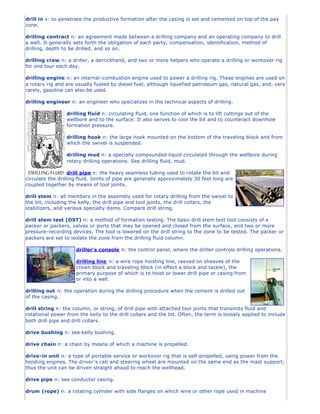 drill in v: to penetrate the productive formation after the casing is set and cemented on top of the pay
zone.

drilling contract n: an agreement made between a drilling company and an operating company to drill
a well. It generally sets forth the obligation of each party, compensation, identification, method of
drilling, depth to be drilled, and so on.

drilling crew n: a driller, a derrickhand, and two or more helpers who operate a drilling or workover rig
for one tour each day.

drilling engine n: an internal-combustion engine used to power a drilling rig. These engines are used on
a rotary rig and are usually fueled by diesel fuel, although liquefied petroleum gas, natural gas, and, very
rarely, gasoline can also be used.

drilling engineer n: an engineer who specializes in the technical aspects of drilling.

                 drilling fluid n: circulating fluid, one function of which is to lift cuttings out of the
                 wellbore and to the surface. It also serves to cool the bit and to counteract downhole
                 formation pressure.

                 drilling hook n: the large hook mounted on the bottom of the traveling block and from
                 which the swivel is suspended.

                 drilling mud n: a specially compounded liquid circulated through the wellbore during
                 rotary drilling operations. See drilling fluid, mud.

                   drill pipe n: the heavy seamless tubing used to rotate the bit and
circulate the drilling fluid. Joints of pipe are generally approximately 30 feet long are
coupled together by means of tool joints.

drill stem n: all members in the assembly used for rotary drilling from the swivel to
the bit, including the kelly, the drill pipe and tool joints, the drill collars, the
stabilizers, and various specialty items. Compare drill string.

drill stem test (DST) n: a method of formation testing. The basic drill stem test tool consists of a
packer or packers, valves or ports that may be opened and closed from the surface, and two or more
pressure-recording devices. The tool is lowered on the drill string to the zone to be tested. The packer or
packers are set to isolate the zone from the drilling fluid column.

                     driller's console n: the control panel, where the driller controls drilling operations.

                     drilling line n: a wire rope hoisting line, reeved on sheaves of the
                     crown block and traveling block (in effect a block and tackle), the
                     primary purpose of which is to hoist or lower drill pipe or casing from
                     or into a well.

drilling out n: the operation during the drilling procedure when the cement is drilled out
of the casing.

drill string n: the column, or string, of drill pipe with attached tool joints that transmits fluid and
rotational power from the kelly to the drill collars and the bit. Often, the term is loosely applied to include
both drill pipe and drill collars.

drive bushing n: see kelly bushing.

drive chain n: a chain by means of which a machine is propelled.

drive-in unit n: a type of portable service or workover rig that is self-propelled, using power from the
hoisting engines. The driver’s cab and steering wheel are mounted on the same end as the mast support;
thus the unit can be driven straight ahead to reach the wellhead.

drive pipe n: see conductor casing.

drum (rope) n: a rotating cylinder with side flanges on which wire or other rope used in machine
 