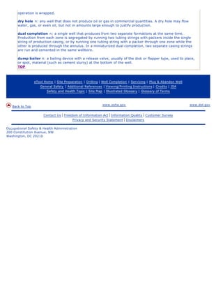 operation is wrapped.

      dry hole n: any well that does not produce oil or gas in commercial quantities. A dry hole may flow
      water, gas, or even oil, but not in amounts large enough to justify production.

      dual completion n: a single well that produces from two separate formations at the same time.
      Production from each zone is segregated by running two tubing strings with packers inside the single
      string of production casing, or by running one tubing string with a packer through one zone while the
      other is produced through the annulus. In a miniaturized dual completion, two separate casing strings
      are run and cemented in the same wellbore.

      dump bailer n: a bailing device with a release valve, usually of the disk or flapper type, used to place,
      or spot, material (such as cement slurry) at the bottom of the well.
      TOP



                 eTool Home | Site Preparation | Drilling | Well Completion | Servicing | Plug & Abandon Well
                    General Safety | Additional References | Viewing/Printing Instructions | Credits | JSA
                        Safety and Health Topic | Site Map | Illustrated Glossary | Glossary of Terms



                                                           www.osha.gov                                         www.dol.gov
   Back to Top

                      Contact Us   | Freedom of Information Act | Information Quality | Customer Survey
                                          Privacy and Security Statement | Disclaimers

Occupational Safety & Health Administration
200 Constitution Avenue, NW
Washington, DC 20210
 