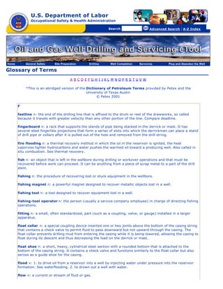 U.S. Department of Labor
              Occupational Safety & Health Administration

                                                [skip navigational links]


                                                                                Search                   Advanced Search   | A-Z Index




Home       General Safety    Site Preparation                        Drilling   Well Completion   Servicing       Plug and Abandon the Well

Glossary of Terms
                                        A BCDEFGH I JKL M NOPRS TUV W

           *This is an abridged version of the Dictionary of Petroleum Terms provided by Petex and the
                                               University of Texas Austin
                                                     © Petex 2001

       F

       fastline n: the end of the drilling line that is affixed to the drum or reel of the drawworks, so called
       because it travels with greater velocity than any other portion of the line. Compare deadline.

       fingerboard n: a rack that supports the stands of pipe being stacked in the derrick or mast. It has
       several steel fingerlike projections that form a series of slots into which the derrickman can place a stand
       of drill pipe or collars after it is pulled out of the hole and removed from the drill string.

       fire flooding n: a thermal recovery method in which the oil in the reservoir is ignited, the heat
       vaporizes lighter hydrocarbons and water pushes the warmed oil toward a producing well. Also called in
       situ combustion. See thermal recovery.

       fish n: an object that is left in the wellbore during drilling or workover operations and that must be
       recovered before work can proceed. It can be anything from a piece of scrap metal to a part of the drill
       stem.

       fishing n: the procedure of recovering lost or stuck equipment in the wellbore.

       fishing magnet n: a powerful magnet designed to recover metallic objects lost in a well.

       fishing tool n: a tool designed to recover equipment lost in a well.

       fishing-tool operator n: the person (usually a service company employee) in charge of directing fishing
       operations.

       fitting n: a small, often standardized, part (such as a coupling, valve, or gauge) installed in a larger
       apparatus.

       float collar n: a special coupling device inserted one or two joints above the bottom of the casing string
       that contains a check valve to permit fluid to pass downward but not upward through the casing. The
       float collar prevents drilling mud from entering the casing while it is being lowered, allowing the casing to
       float during its descent and thus decreasing the load on the derrick or mast.

       float shoe n: a short, heavy, cylindrical steel section with a rounded bottom that is attached to the
       bottom of the casing string. It contains a check valve and functions similarly to the float collar but also
       serves as a guide shoe for the casing.

       flood v: 1. to drive oil from a reservoir into a well by injecting water under pressure into the reservoir
       formation. See waterflooding. 2. to drown out a well with water.

       flow n: a current or stream of fluid or gas.
 