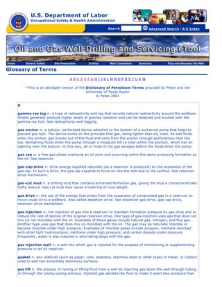 U.S. Department of Labor
              Occupational Safety & Health Administration

                                                [skip navigational links]


                                                                                Search                   Advanced Search   | A-Z Index




Home       General Safety    Site Preparation                        Drilling   Well Completion   Servicing       Plug and Abandon the Well

Glossary of Terms
                                        A BCDEFGH I JKL M NOPRS TUV W

           *This is an abridged version of the Dictionary of Petroleum Terms provided by Petex and the
                                               University of Texas Austin
                                                     © Petex 2001

       G

       gamma ray log n: a type of radioactivity well log that records natural radioactivity around the wellbore.
       Shales generally produce higher levels of gamma radiation and can be detected and studied with the
       gamma ray tool. See radioactivity well logging.

       gas anchor n: a tubular, perforated device attached to the bottom of a suckerrod pump that helps to
       prevent gas lock. The device works on the principle that gas, being lighter than oil, rises. As well fluids
       enter the anchor, gas breaks out of the fluid and exits from the anchor through perforations near the
       top. Remaining fluids enter the pump through a mosquito bill (a tube within the anchor), which has an
       opening near the bottom. In this way, all or most of the gas escapes before the fluids enter the pump.

       gas cap n: a free-gas phase overlying an oil zone and occurring within the same producing formation as
       the oil. See reservoir.

       gas -cap drive n: drive energy supplied naturally (as a reservoir is produced) by the expansion of the
       gas cap. In such a drive, the gas cap expands to force oil into the well and to the surface. See reservoir
       drive mechanism.

       gas -cut mud n: a drilling mud that contains entrained formation gas, giving the mud a characteristically
       fluffy texture. Gas cut mud may cause a lowering of mud weight.

       gas drive n: the use of the energy that arises from the expansion of compressed gas in a reservoir to
       move crude oil to a wellbore. Also called depletion drive. See dissolved -gas drive, gas-cap drive,
       reservoir drive mechanism.

       gas injection n: the injection of gas into a reservoir to maintain formation pressure by gas drive and to
       reduce the rate of decline of the original reservoir drive. One type of gas injection uses gas that does not
       mix (is not miscible) with the oil. Examples of these gases include natural gas, nitrogen, and flue gas.
       Another type uses gas that does mix (is miscible) with the oil. The gas may be naturally miscible or
       become miscible under high pressure. Examples of miscible gases include propane, methane enriched
       with other light hydrocarbons, methane under high pressure, and carbon dioxide under pressure.
       Frequently, water is also injected in alternating steps with the gas.

       gas injection well n: a well into which gas is injected for the purpose of maintaining or supplementing
       pressure in an oil reservoir.

       gasket n: any material (such as paper, cork, asbestos, stainless steel or other types of metal, or rubber)
       used to seal two essentially stationary surfaces.

       gas lift n: the process of raising or lifting fluid from a well by injecting gas down the well through tubing
       or through the tubing-casing annulus. Injected gas aerates the fluid to make it exert less pressure than
 