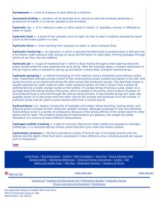 horsepower n: a unit of measure of work done by a machine.

      horizontal drilling n: deviation of the borehole from vertical so that the borehole penetrates a
      productive formation in a manner parallel to the formation.

      hydraulic adj: 1. of or relating to water or other liquid in motion. 2. operated, moved, or effected by
      water or liquid.

      hydraulic fluid n: a liquid of low viscosity (such as light oil) that is used in systems actuated by liquid
      (such as the brake system in a car).

      hydraulic force n: force resulting from pressure on water or other hydraulic fluid.

      hydraulic fracturing n: an operation in which a specially blended liquid is pumped down a well and into
      a formation under pressure high enough to cause the formation to crack open, forming passages through
      which oil can flow into the wellbore.

      hydraulic jar n: a type of mechanical jar in which a fluid moving through a small opening slows the
      piston stroke while the crew stretches the work string. After the hydraulic delay, a release mechanism in
      the jar trips to allow a mandrel to spring up and deliver a sharp blow. Compare mechanical jar.

      hydraulic pumping n: a method of pumping oil from wells by using a downhole pump without sucker
      rods. Subsurface hydraulic pumps consist of two reciprocating pumps coupled and placed in the well. One
      pump functions as an engine and drives the other pump (the production pump). The downhole engine is
      usually operated by clean crude oil under under pressure (power oil) that is drawn from a power-oil
      settling tank by a triplex plunger pump on the surface. If a single string of tubing is used, power oil is
      pumped down the tubing string to the pump, which is seated in the string, and a mixture of power oil
      and produced fluid is returned through the casing-tubing annulus. If two parallel strings are used, one
      supplies power oil to the pump while the other returns the exhaust and produced oil to the surface. A
      hydraulic pump may be used to pump several wells from a central source.

      hydrocarbons n pl: organic compounds of hydrogen and carbon whose densities, boiling points, and
      freezing points increase as their molecular weights increase. Although composed of only two elements,
      hydrocarbons exist in a variety of compounds, because of the strong affinity of the carbon atom for other
      atoms and for itself. The smallest molecules of hydrocarbons are gaseous; the largest are solids.
      Petroleum is a mixture of many different hydrocarbons.

      hydrogen sulfide cracking n: a type of corrosion that occurs when metals are exposed to hydrogen
      sulfide gas; it is characterized by minute cracks that form just under the metal’s surface.

      hydrostatic pressure n: the force exerted by a body of fluid at rest. It increases directly with the
      density and the depth of the fluid and is expressed in many different units, including pounds per square
      inch or kilopascals.

      TOP



                 eTool Home | Site Preparation | Drilling | Well Completion | Servicing | Plug & Abandon Well
                    General Safety | Additional References | Viewing/Printing Instructions | Credits | JSA
                        Safety and Health Topic | Site Map | Illustrated Glossary | Glossary of Terms



                                                           www.osha.gov                                         www.dol.gov
   Back to Top

                      Contact Us   | Freedom of Information Act | Information Quality | Customer Survey
                                          Privacy and Security Statement | Disclaimers

Occupational Safety & Health Administration
200 Constitution Avenue, NW
Washington, DC 20210
 