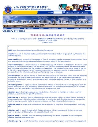 U.S. Department of Labor
               Occupational Safety & Health Administration

                                                [skip navigational links]


                                                                                Search                   Advanced Search   | A-Z Index




Home       General Safety    Site Preparation                        Drilling   Well Completion   Servicing       Plug and Abandon the Well

Glossary of Terms
                                        A BCDEFGH I JKL M NOPRS TUV W

            *This is an abridged version of the Dictionary of Petroleum Terms provided by Petex and the
                                                University of Texas Austin
                                                      © Petex 2001

       I

       IADC abbr: International Association of Drilling Contractors.

       impeller n: a set of mounted blades used to impart motion to a fluid air or gas (such as, the rotor of a
       centrifugal pump).

       impermeable adj: preventing the passage of fluid. A formation may be porous yet impermeable if there
       is an absence of connecting passages between the voids within it. See permeability.

       impression block n: a block with lead or another relatively soft material on its bottom. It is made up on
       drill pipe or tubing at the surface, run into a well, and set down on the object that has been lost in the
       well. The block is retrieved and the impression is examined. The impression is a mirror image of the top
       of the fish; it also indicates the fish ’s position in the hole, for example, whether it is centered or off to
       one side. From this information, the correct fishing tool may be selected.

       induction log n: an electric well log in which the conductivity of the formation rather than the resistivity
       is measured. Because oil-bearing formations are less conductive of electricity than water-bearing
       formations, an induction survey, when compared with resistivity readings, can aid in determination of oil
       and water zones.

       inflatable packer n: a packer with an element that inflates by means of gas or liquid pumped from the
       surface through a line. It is deflated by means of slots that can be opened to allow the gas or liquid to
       flow out. They are used when a temporary packer is needed in a hole.

       injection gas n: 1. a high-pressure gas injected into a formation to maintain or restore reservoir
       pressure. 2. gas injected in gas-lift operations.

       injection log n: a survey used to determine the injection profile, that is, to assign specific volumes or
       percentages to each of the formations taking fluid in an injection well. The injection log is also used to
       check for casing or packer leaks, proper cement jobs, and fluid migration between zones.

       injection water n: water that is introduced into a reservoir to help drive hydrocarbons to a producing
       well.

       injection well n: a well through which fluids are injected into an underground stratum to increase
       reservoir pressure and to displace oil. Also called input well.

       injector head n: a control head for injecting coiled tubing into a well that seals off the tubing and
       makes a pressure tight connection.

       inland barge rig n: an off shore drilling structure consisting of a barge on which the drilling equipment
 