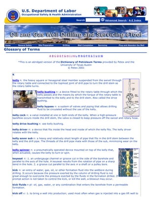 U.S. Department of Labor
               Occupational Safety & Health Administration

                                                [skip navigational links]


                                                                                Search                   Advanced Search   | A-Z Index




Home       General Safety    Site Preparation                        Drilling   Well Completion   Servicing       Plug and Abandon the Well

Glossary of Terms
                                        A BCDEFGH I JKL M NOPRS TUV W

            *This is an abridged version of the Dictionary of Petroleum Terms provided by Petex and the
                                                University of Texas Austin
                                                      © Petex 2001

       K

       kelly n: the heavy square or hexagonal steel member suspended from the swivel through
       the rotary table and connected to the topmost joint of drill pipe to turn the drill stem as
       the rotary table turns.

                            kelly bushing n: a device fitted to the rotary table through which the
                            kelly passes and the means by which the torque of the rotary table is
                            transmitted to the kelly and to the drill stem. Also called the drive
                            bushing.

                            kelly bypass n: a system of valves and piping that allows drilling
                            fluid to be circulated without the use of the kelly.

       kelly cock n: a valve installed at one or both ends of the kelly. When a high-pressure
       backflow occurs inside the drill stem, the valve is closed to keep pressure off the swivel and rotary hose.

       kelly drive bushing n: see kelly bushing.

       kelly driver n: a device that fits inside the head and inside of which the kelly fits. The kelly driver
       rotates with the kelly.

       kelly saver sub n: a heavy and relatively short length of pipe that fits in the drill stem between the
       kelly and the drill pipe. The threads of the drill pipe mate with those of the sub, minimizing wear on the
       kelly.

       kelly spinner n: a pneumatically operated device mounted on top of the kelly that,
       when actuated, causes the kelly to turn or spin.

       keyseat n: 1. an undergauge channel or groove cut in the side of the borehole and
       parallel to the axis of the hole. A keyseat results from the rotation of pipe on a sharp
       bend in the hole. 2. a groove cut parallel to the axis in a shaft or a pulley bore.

       kick n: an entry of water, gas, oil, or other formation fluid into the wellbore during
       drilling. It occurs because the pressure exerted by the column of drilling fluid is not
       great enough to overcome the pressure exerted by the fluids in the formation drilled. If
       prompt action is not taken to control the kick, or kill the well, a blowout may occur.

       kick fluids n pl: oil, gas, water, or any combination that enters the borehole from a permeable
       formation.

       kick off v: 1. to bring a well into production; used most often when gas is injected into a gas lift well to
 