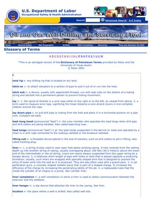 U.S. Department of Labor
               Occupational Safety & Health Administration

                                                [skip navigational links]


                                                                                Search                   Advanced Search   | A-Z Index




Home       General Safety    Site Preparation                        Drilling   Well Completion   Servicing       Plug and Abandon the Well

Glossary of Terms
                                        A BCDEFGH I JKL M NOPRS TUV W

            *This is an abridged version of the Dictionary of Petroleum Terms provided by Petex and the
                                                University of Texas Austin
                                                      © Petex 2001

       L

       land rig n: any drilling rig that is located on dry land.

       latch on v: to attach elevators to a section of pipe to pull it out of or run into the hole.

       latch sub n: a device, usually with segmented threads, run with seal subs on the bottom of a tubing
       string and latched into a permanent packer to prevent tubing movement.

       lay n: 1. the spiral of strands in a wire rope either to the right or to the left, as viewed from above. 2. a
       term used to measure wire rope, signifying the linear distance a wire strand covers in one complete
       rotation around the rope.

       lay down pipe v: to pull drill pipe or tubing from the hole and place it in a horizontal position on a pipe
       rack. Compare set back.

       lead -tong hand (pronounced “leed”) n: the crew member who operates the lead tongs when drill pipe
       and drill collars are being handled. Also called lead-tong man.

       lead tongs (pronounced “leed”) n pl: the pipe tongs suspended in the derrick or mast and operated by a
       chain or a wire rope connected to the makeup cathead or the breakout cathead.

       lifting sub n: a threaded device placed in the end of tubulars, such as drill collars to aid in lifting; also
       called hoisting plug.

       liner n: 1. a string of pipe used to case open hole below existing casing. A liner extends from the setting
       depth up into another string of casing, usually overlapping about 100 feet (30.5 meters) above the lower
       end of the intermediate or the oil string. Liners are nearly always suspended from the upper string by a
       hanger device. 2. a relatively short length of pipe with holes or slots that is placed opposite a producing
       formation. Usually, such liners are wrapped with specially shaped wire that is designed to prevent the
       entry of loose sand into the well as it is produced. They are also often used with a gravel pack. 3. in jet
       perforation guns, a conically shaped metallic piece that is part of a shaped charge. It increases the
       efficiency of the charge by increasing the penetrating ability of the jet. 4. a replaceable tube that fits
       inside the cylinder of an engine or a pump. See cylinder liner.

       liner completion n: a well completion in which a liner is used to obtain communication between the
       reservoir and the wellbore.

       liner hanger n: a slip device that attaches the liner to the casing. See liner.

       location n: the place where a well is drilled. Also called well site.
 
