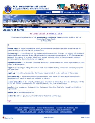 U.S. Department of Labor
                Occupational Safety & Health Administration

                                                      [skip navigational links]


                                                                                         Search                    Advanced Search   | A-Z Index




Home         General Safety       Site Preparation                         Drilling       Well Completion   Servicing       Plug and Abandon the Well

Glossary of Terms
                                             A BCDEFGH I JKL M NOPRS TUV W

             *This is an abridged version of the Dictionary of Petroleum Terms provided by Petex and the
                                                 University of Texas Austin
                                                       © Petex 2001

       N

       natural gas n: a highly compressible, highly expansible mixture of hydrocarbons with a low specific
       gravity and occurring naturally in a gaseous form.

       neutron log n: a radioactivity well log used to determine formation porosity. The logging tool bombards
       the formation with neutrons. When the neutrons strike hydrogen atoms in water or oil, gamma rays are
       released. Since water or oil exists only in pore spaces, a measurement of the gamma rays indicates
       formation porosity. See radioactivity well logging.

       night toolpusher n: an assistant toolpusher whose duty hours are typically during nighttime hours. Also
       known as a tourpusher.

       nipple n: a tubular pipe fitting threaded on both ends used for making connections between pipe joints
       and other tools.

       nipple up v: in drilling, to assemble the blowout preventer stack on the wellhead at the surface.

       nitro shooting n: a formation-stimulation process first used about 100 years ago in Pennsylvania.
       Nitroglycerine is placed in a well and exploded to fracture.

       normal circulation n: the smooth, uninterrupted circulation of drilling fluid down the drill stem, out the
       bit, up the annular space between the pipe and the hole, and back to the surface.

       nozzle n: 1. a passageway through jet bits that causes the drilling fluid to be ejected from the bit at
       high velocity.

       nuclear log n: see radioactivity log.

       nuclear tracer n: a gas, liquid, or solid material that emits gamma rays.


       TOP



                   eTool Home | Site Preparation | Drilling | Well Completion | Servicing | Plug & Abandon Well
                       General Safety | Additional References | Viewing/Printing Instructions | Credits | JSA
                              Safety and Health Topic | Site Map | Illustrated Glossary | Glossary of Terms



  Back to Top                                                                         www.osha.gov                                        www.dol.gov
 