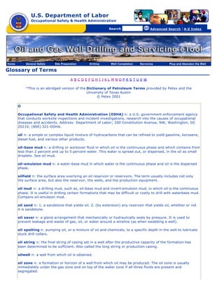 U.S. Department of Labor
               Occupational Safety & Health Administration

                                                [skip navigational links]


                                                                                Search                   Advanced Search   | A-Z Index




Home       General Safety    Site Preparation                        Drilling   Well Completion   Servicing       Plug and Abandon the Well

Glossary of Terms
                                        A BCDEFGH I JKL M NOPRS TUV W

            *This is an abridged version of the Dictionary of Petroleum Terms provided by Petex and the
                                                University of Texas Austin
                                                      © Petex 2001

       O

       Occupational Safety and Health Administration (OSHA) n: a U.S. government enforcement agency
       that conducts worksite inspections and incident investigations, research into the causes of occupational
       diseases and accidents. Address: Department of Labor; 200 Constitution Avenue, NW; Washington, DC
       20210; (800) 321-OSHA.

       oil n: a simple or complex liquid mixture of hydrocarbons that can be refined to yield gasoline, kerosene,
       diesel fuel, and various other products.

       oil-base mud n: a drilling or workover fluid in which oil is the continuous phase and which contains from
       less than 2 percent and up to 5 percent water. This water is spread out, or dispersed, in the oil as small
       droplets. See oil mud.

       oil-emulsion mud n: a water-base mud in which water is the continuous phase and oil is the dispersed
       phase.

       oilfield n: the surface area overlying an oil reservoir or reservoirs. The term usually includes not only
       the surface area, but also the reservoir, the wells, and the production equipment.

       oil mud n: a drilling mud, such as, oil-base mud and invert-emulsion mud, in which oil is the continuous
       phase. It is useful in drilling certain formations that may be difficult or costly to drill with waterbase mud.
       Compare oil-emulsion mud.

       oil sand n: 1. a sandstone that yields oil. 2. (by extension) any reservoir that yields oil, whether or not
       it is sandstone.

       oil saver n: a gland arrangement that mechanically or hydraulically seals by pressure. It is used to
       prevent leakage and waste of gas, oil, or water around a wireline (as when swabbing a well).

       oil spotting n: pumping oil, or a mixture of oil and chemicals, to a specific depth in the well to lubricate
       stuck drill collars.

       oil string n: the final string of casing set in a well after the productive capacity of the formation has
       been determined to be sufficient. Also called the long string or production casing.

       oilwell n: a well from which oil is obtained.

       oil zone n: a formation or horizon of a well from which oil may be produced. The oil zone is usually
       immediately under the gas zone and on top of the water zone if all three fluids are present and
       segregated.
 