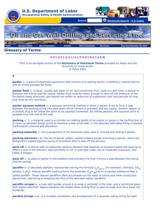 U.S. Department of Labor
              Occupational Safety & Health Administration

                                                [skip navigational links]


                                                                                Search                   Advanced Search   | A-Z Index




Home       General Safety    Site Preparation                        Drilling   Well Completion   Servicing       Plug and Abandon the Well

Glossary of Terms
                                        A BCDEFGH I JKL M NOPRS TUV W

           *This is an abridged version of the Dictionary of Petroleum Terms provided by Petex and the
                                               University of Texas Austin
                                                     © Petex 2001

       P

       packer n: a piece of downhole equipment that consists of a sealing device, a holding or setting device,
       and an inside passage for fluids.

       packer fluid n: a liquid, usually salt water or oil, but sometimes mud, used in a well when a packer is
       between the tubing and the casing. Packer fluid must be heavy enough to shut off the pressure of the
       formation being produced, and should not stiffen or settle out of suspension over long periods of time,
       and must be non -corrosive.

       packer squeeze method n: a squeeze cementing method in which a packer is set to form a seal
       between the working string (the pipe down which cement is pumped) and the casing. Another packer or
       a cement plug is set below the point to be squeeze -cemented. By setting packers, the squeeze point is
       isolated from the rest of the well.

       packing n: 1. a material used in a cylinder on rotating shafts of an engine or pump in the stuffing box of
       a valve, or between flange joints to maintain a leak proof seal. 2. the specially fabricated filling in packed
       fractionation columns and absorbers.

       packing assembly n: the arrangement of the downhole tools used in running and setting a packer.

       packing elements n pl: the set of dense rubber, washer-shaped pieces encircling a packer, which are
       designed to expand against casing or formation face to seal off the annulus.

       pack-off n: a device with an elastomer packing element that depends on pressure below the packing to
       effect a seal in the annulus. Used primarily to run or pull pipe under low or moderate pressures. Also
       called a stripper.

       pack off v: to place a packer in the wellbore and activate it so that it forms a seal between the tubing
       and the casing.

       paraffin n: a saturated aliphatic hydrocarbon having the formula Cn H2n+2 (for example, methane, CH4 ;
       ethane, C 2H 6). Heavier paraffin hydrocarbons (for example, C18 H 38 ) form a waxlike substance that is
       called paraffin. These heavier paraffins often accumulate on the walls of tubing and other production
       equipment, restricting or stopping the flow of the desirable lighter paraffins.

       paraffin scraper n: a tube with guides around it to keep it centered in the hole, and a cylindrical piece
       with blades attached. Spaces between the blades allow drilling fluid to pass through and carry away the
       scrapings.

       parallel strings n pl: in a multiple completion, the arrangement of a separate tubing string for each
 