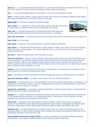 pick up v: 1. to use the drawworks to lift the bit (or other tool) off bottom by raising the drill stem. 2. to
use an air hoist to lift a tool, a joint of drill pipe, or other piece of equipment.

pin n: 1. the male threaded section of a tool joint. 2. on a bit, the threaded bit shank.

pipe n: a long, hollow cylinder, usually steel, through which fluids are conducted. Oilfield tubular goods
are casing (including liners), drill pipe, tubing, or line pipe.

pipe racks n pl: horizontal supports for tubular goods.

pipe racker n: 1. (obsolete) a worker who places pipe to one side in the derrick.
2. a pneumatic or hydraulic device used to mechanize the rig floor.

pipe ram n: a sealing component for a blowout preventer that closes the
annular space between the pipe and the blowout preventer or wellhead.

pipe ram preventer n: a blowout preventer that uses pipe rams as the closing elements. See pipe ram.

pipe tongs n pl: see tongs.

pipe upset n: that part of the pipe that has an abrupt increase of dimension.

pipe wiper n: a flexible disk-shaped device, usually made of rubber, with a hole in the center through
which drill pipe or tubing passes. It is used to wipe off mud, oil, or other liquid from the pipe as it is
pulled from the hole.

pit level n: height of drilling mud in the mud tanks, or pits.

pit -level indicator n: one of a series of devices that continuously monitor the level of the drilling mud
in the mud tanks. The indicator usually consists of float devices in the mud tanks that sense the mud
level and transmit data to a recording and alarm device (a pit -volume recorder) mounted near the
driller’s position on the rig floor. If the mud level drops too low or rises too high, the alarm may sound to
warn the driller of lost circulation or a kick.

pitman n: the arm that connects the crank to the walking beam on a pumping unit by means of which
rotary motion is converted to reciprocating motion.

plug n: any object or device that blocks a hole or passageway (such as a cement plug in a borehole).

plug and abandon (P&A) v: to place cement plugs into a dry hole and abandon it.

plug back v: to place cement in or near the bottom of a well to exclude bottom water, to sidetrack, or to
produce from a formation higher in the well. Plugging back can also be accomplished with a mechanical
plug set by wireline, tubing, or drill pipe.

plug-back cementing n: a secondary cementing operation in which a plug of cement is positioned at a
specific point in the well and allowed to set.

plunger n: 1. a basic component of the sucker rod pump that serves to draw well fluids into the pump.
2. the rod that serves as a piston in a reciprocating pump. 3. the device in a fuel -injection unit that
regulates the amount of fuel pumped on each stroke.

pole mast n: a portable mast constructed of tubular members. A pole mast may be a single pole,
usually of two different sizes of pipe telescoped together to be moved or extended and locked to obtain
maximum height above a well. Double -pole masts give added strength and stability. See mast.

polished rod n: the topmost portion of a string of sucker rods. It is used for lifting fluid by the rod-
pumping method. It has a uniform diameter and is smoothly polished to seal pressure effectively in the
stuffing box attached to the top of the well.

polycrystalline diamond compact (PDC) n: a disk (a compact) of very small synthetic diamonds,
metal powder, and tungsten carbide powder that are used as cutters on PDC bits.
 