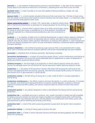 porosity n: 1. the condition of being porous (such as a rock formation). 2. the ratio of the volume of
empty space to the volume of solid rock in a formation, indicating how much fluid a rock can hold.

portable mast n: a mast mounted on a truck and capable of being erected as a single unit. See
telescoping mast.

possum belly n: 1. a receiving tank situated at the end of the mud return line. The flow of mud comes
into the bottom of the device and travels to control mud flow over the shale shaker. 2. a metal box under
a truck bed that holds pipeline repair tools.

power generating system n: a diesel, LPG, natural gas, or gasoline engine along
with a mechanical transmission or generator for producing power for the drilling rig.

power wrench n: a wrench that is used to make up or break out drill pipe, tubing,
or casing on which the torque is provided by air or fluid pressure. Conventional
tongs are operated by a mechanical pull provided by a jerk line connected to a
cathead.

preflush n: 1. an injection of water prior to chemical flooding that is used to induce reservoir conditions
favorable to the surfactant solution by adjusting reservoir salinity and reducing ion concentrations. A
preflush may also be used to obtain advance information on reservoir flow patterns. 2. fluid injected prior
to the acid solution pumped into a well in an acid -stimulation treatment; sometimes called a spearhead.
Compare overflush.

pressure depletion n: the method of producing a gas reservoir that is not associated with a water
drive. Gas is removed and reservoir pressure declines until all the recoverable gas has been expelled.

preventer n: shortened form of blowout preventer. See blowout preventer.

preventive maintenance n: a system of conducting regular checks, routine maintenance and testing of
equipment to lengthen the service life and to potentially permit replacement or repair of weakened or
faulty parts before equipment failure results.

primary recovery n: the first stage of oil production in which natural reservoir drives are used to
recover oil, although some form of artificial lift may be required to exploit declining reservoir drives.

production n: 1. the phase of the petroleum industry that deals with bringing the well fluids to the
surface and separating them and storing, gauging, and otherwise preparing the product for delivery. 2.
the amount of oil or gas produced in a given period.

production casing n: the last string of casing set in a well, inside of which is usually suspended a
tubing string.

production maintenance n: the efforts made to minimize the decline in a well’s production. It includes,
for example, acid -washing of casing perforations to dissolve mineral deposits, scraping or chemical
injection to prevent paraffin buildup, and various measures taken to control corrosion and erosion
damage.

production packer n: any packer designed to make a seal between the tubing and the casing during
production.

production rig n: a portable servicing or workover unit, usually mounted on wheels and self-propelled.
A wellservicing unit consists of a hoist and engine mounted on a wheeled chassis with a self-erecting
mast. A workover rig is basically the same, with the addition of a substructure with rotary, pump, pits,
and auxiliaries to permit handling and working a drill string.

production test n: a test of the well’s producing potential usually done during the initial completion
phase.

production tubing n: a string of tubing used to produce the well.

production well n: in fields in which improved recovery techniques are being applied, the well through
which oil is produced.
 