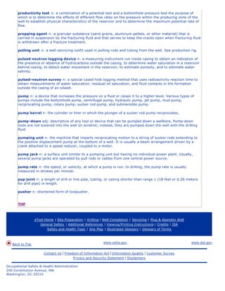 productivity test n: a combination of a potential test and a bottomhole pressure test the purpose of
      which is to determine the effects of different flow rates on the pressure within the producing zone of the
      well to establish physical characteristics of the reservoir and to determine the maximum potential rate of
      flow.

      propping agent n: a granular substance (sand grains, aluminum pellets, or other material) that is
      carried in suspension by the fracturing fluid and that serves to keep the cracks open when fracturing fluid
      is withdrawn after a fracture treatment.

      pulling unit n: a well-servicing outfit used in pulling rods and tubing from the well. See production rig.

      pulsed neutron logging device n: a measuring instrument run inside casing to obtain an indication of
      the presence or absence of hydrocarbons outside the casing, to determine water saturation in a reservoir
      behind casing, to detect water movement in the reservoir, to estimate porosity, and to estimate water
      salinity.

      pulsed-neutron survey n: a special cased hole logging method that uses radioactivity reaction time to
      obtain measurements of water saturation, residual oil saturation, and fluid contacts in the formation
      outside the casing of an oilwell.

      pump n: a device that increases the pressure on a fluid or raises it to a higher level. Various types of
      pumps include the bottomhole pump, centrifugal pump, hydraulic pump, jet pump, mud pump,
      reciprocating pump, rotary pump, sucker rod pump, and submersible pump.

      pump barrel n: the cylinder or liner in which the plunger of a sucker rod pump reciprocates.

      pump-down adj: descriptive of any tool or device that can be pumped down a wellbore. Pump-down
      tools are not lowered into the well on wireline; instead, they are pumped down the well with the drilling
      fluid.

      pumping unit n: the machine that imparts reciprocating motion to a string of sucker rods extending to
      the positive displacement pump at the bottom of a well. It is usually a beam arrangement driven by a
      crank attached to a speed reducer, coupled to a motor.

      pump jack n: a surface unit similar to a pumping unit but having no individual power plant. Usually,
      several pump jacks are operated by pull rods or cables from one central power source.

      pump rate n: the speed, or velocity, at which a pump is run. In drilling, the pump rate is usually
      measured in strokes per minute.

      pup joint n: a length of drill or line pipe, tubing, or casing shorter than range 1 (18 feet or 6.26 meters
      for drill pipe) in length.

      pusher n: shortened form of toolpusher.


      TOP



                 eTool Home | Site Preparation | Drilling | Well Completion | Servicing | Plug & Abandon Well
                    General Safety | Additional References | Viewing/Printing Instructions | Credits | JSA
                        Safety and Health Topic | Site Map | Illustrated Glossary | Glossary of Terms



                                                           www.osha.gov                                         www.dol.gov
   Back to Top

                      Contact Us   | Freedom of Information Act | Information Quality | Customer Survey
                                          Privacy and Security Statement | Disclaimers

Occupational Safety & Health Administration
200 Constitution Avenue, NW
Washington, DC 20210
 