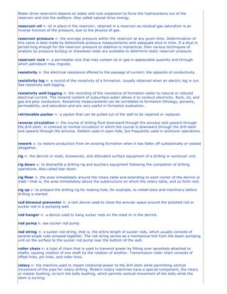 Water drive reservoirs depend on water and rock expansion to force the hydrocarbons out of the
reservoir and into the wellbore. Also called natural drive energy.

reservoir oil n: oil in place in the reservoir; retained in a reservoir as residual gas saturation is an
inverse function of the pressure, due to the physics of gas.

reservoir pressure n: the average pressure within the reservoir at any given time. Determination of
this value is best made by bottomhole pressure measurements with adequate shut-in time. If a shut-in
period long enough for the reservoir pressure to stabilize is impractical, then various techniques of
analysis by pressure buildup or drawdown tests are available to determine static reservoir pressure.

reservoir rock n: a permeable rock that may contain oil or gas in appreciable quantity and through
which petroleum may migrate.

resistivity n: the electrical resistance offered to the passage of current; the opposite of conductivity.

resistivity log n: a record of the resistivity of a formation. Usually obtained when an electric log is run.
See resistivity well logging.

resistivity well logging n: the recording of the resistance of formation water to natural or induced
electrical current. The mineral content of subsurface water allows it to conduct electricity. Rock, oil, and
gas are poor conductors. Resistivity measurements can be correlated to formation lithology, porosity,
permeability, and saturation and are very useful in formation evaluation.

retrievable packer n: a packer that can be pulled out of the well to be repaired or replaced.

reverse circulation n: the course of drilling fluid downward through the annulus and upward through
the drill stem, in contrast to normal circulation in which the course is downward through the drill stem
and upward through the annulus. Seldom used in open hole, but frequently used in workover operations.


rework v: to restore production from an existing formation when it has fallen off substantially or ceased
altogether.

rig n: the derrick or mast, drawworks, and attendant surface equipment of a drilling or workover unit.

rig down v: to dismantle a drilling rig and auxiliary equipment following the completion of drilling
operations. Also called tear down.

rig floor n: the area immediately around the rotary table and extending to each corner of the derrick or
mast —that is, the area immediately above the substructure on which the rotary table, and so forth rest.

rig up v: to prepare the drilling rig for making hole, for example, to install tools and machinery before
drilling is started.

rod blowout preventer n: a ram device used to close the annular space around the polished rod or
sucker rod in a pumping well.

rod hanger n: a device used to hang sucker rods on the mast or in the derrick.

rod pump n: see sucker rod pump.

rod string n: a sucker rod string, that is, the entire length of sucker rods, which usually consists of
several single rods screwed together. The rod string serves as a mechanical link from the beam pumping
unit on the surface to the sucker rod pump near the bottom of the well.

roller chain n: a type of chain that is used to transmit power by fitting over sprockets attached to
shafts, causing rotation of one shaft by the rotation of another. Transmission roller chain consists of
offset links, pin links, and roller links.

rotary n: the machine used to impart rotational power to the drill stem while permitting vertical
movement of the pipe for rotary drilling. Modern rotary machines have a special component, the rotary
or master bushing, to turn the kelly bushing, which permits vertical movement of the kelly while the
stem is turning.
 