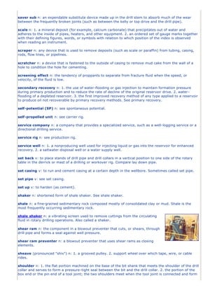 saver sub n: an expendable substitute device made up in the drill stem to absorb much of the wear
between the frequently broken joints (such as between the kelly or top drive and the drill pipe).

scale n: 1. a mineral deposit (for example, calcium carbonate) that precipitates out of water and
adheres to the inside of pipes, heaters, and other equipment. 2. an ordered set of gauge marks together
with their defining figures, words, or symbols with relation to which position of the index is observed
when reading an instrument.

scraper n: any device that is used to remove deposits (such as scale or paraffin) from tubing, casing,
rods, flow lines, or pipelines.

scratcher n: a device that is fastened to the outside of casing to remove mud cake from the wall of a
hole to condition the hole for cementing.

screening effect n: the tendency of proppants to separate from fracture fluid when the speed, or
velocity, of the fluid is low.

secondary recovery n: 1. the use of water-flooding or gas injection to maintain formation pressure
during primary production and to reduce the rate of decline of the original reservoir drive. 2. water -
flooding of a depleted reservoir. 3. the first improved recovery method of any type applied to a reservoir
to produce oil not recoverable by primary recovery methods. See primary recovery.

self-potential (SP) n: see spontaneous potential.

self-propelled unit n: see carrier rig.

service company n: a company that provides a specialized service, such as a well-logging service or a
directional drilling service.

service rig n: see production rig.

service well n: 1. a nonproducing well used for injecting liquid or gas into the reservoir for enhanced
recovery. 2. a saltwater disposal well or a water supply well.

set back v: to place stands of drill pipe and drill collars in a vertical position to one side of the rotary
table in the derrick or mast of a drilling or workover rig. Compare lay down pipe.

set casing v: to run and cement casing at a certain depth in the wellbore. Sometimes called set pipe.

set pipe v: see set casing.

set up v: to harden (as cement).

shaker n: shortened form of shale shaker. See shale shaker.

shale n: a fine-grained sedimentary rock composed mostly of consolidated clay or mud. Shale is the
most frequently occurring sedimentary rock.

shale shaker n: a vibrating screen used to remove cuttings from the circulating
fluid in rotary drilling operations. Also called a shaker.

shear ram n: the component in a blowout preventer that cuts, or shears, through
drill pipe and forms a seal against well pressure.

shear ram preventer n: a blowout preventer that uses shear rams as closing
elements.

sheave (pronounced "shiv") n: 1. a grooved pulley. 2. support wheel over which tape, wire, or cable
rides.

shoulder n: 1. the flat portion machined on the base of the bit shank that meets the shoulder of the drill
collar and serves to form a pressure-tight seal between the bit and the drill collar. 2. the portion of the
box end or the pin end of a tool joint; the two shoulders meet when the tool joint is connected and form
 