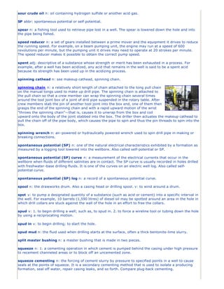 sour crude oil n: oil containing hydrogen sulfide or another acid gas.

SP abbr: spontaneous potential or self potential.

spear n: a fishing tool used to retrieve pipe lost in a well. The spear is lowered down the hole and into
the pipe being fished.

speed reducer n: a set of gears installed between a prime mover and the equipment it drives to reduce
the running speed. For example, on a beam pumping unit, the engine may run at a speed of 600
revolutions per minute, but the pumping unit it drives may need to operate at 20 strokes per minute.
The speed reducer makes it possible to obtain the correct pump speed.

spent adj: descriptive of a substance whose strength or merit has been exhausted in a process. For
example, after a well has been acidized, any acid that remains in the well is said to be a spent acid
because its strength has been used up in the acidizing process.

spinning cathead n: see makeup cathead, spinning chain.

spinning chain n: a relatively short length of chain attached to the tong pull chain
on the manual tongs used to make up drill pipe. The spinning chain is attached to
the pull chain so that a crew member can wrap the spinning chain several times
around the tool joint box of a joint of drill pipe suspended in the rotary table. After
crew members stab the pin of another tool joint into the box end, one of them then
grasps the end of the spinning chain and with a rapid upward motion of the wrist
"throws the spinning chain"—that is, causes it to unwrap from the box and coil
upward onto the body of the joint stabbed into the box. The driller then actuates the makeup cathead to
pull the chain off of the pipe body, which causes the pipe to spin and thus the pin threads to spin into the
box.

spinning wrench n: air-powered or hydraulically powered wrench used to spin drill pipe in making or
breaking connections.

spontaneous potential (SP) n: one of the natural electrical characteristics exhibited by a formation as
measured by a logging tool lowered into the wellbore. Also called self-potential or SP.

spontaneous potential (SP) curve n: a measurement of the electrical currents that occur in the
wellbore when fluids of different salinities are in contact. The SP curve is usually recorded in holes drilled
with freshwater -base drilling fluids. It is one of the curves on an electric well log. Also called self-
potential curve.

spontaneous potential (SP) log n: a record of a spontaneous potential curve.

spool n: the drawworks drum. Also a casing head or drilling spool. v: to wind around a drum.

spot v: to pump a designated quantity of a substance (such as acid or cement) into a specific interval in
the well. For example, 10 barrels (1,590 litres) of diesel oil may be spotted around an area in the hole in
which drill collars are stuck against the wall of the hole in an effort to free the collars.

spud v: 1. to begin drilling a well; such as, to spud in. 2. to force a wireline tool or tubing down the hole
by using a reciprocating motion.

spud in v: to begin drilling; to start the hole.

spud mud n: the fluid used when drilling starts at the surface, often a thick bentonite-lime slurry.

split master bushing n: a master bushing that is made in two pieces.

squeeze n: 1. a cementing operation in which cement is pumped behind the casing under high pressure
to recement channeled areas or to block off an uncemented zone.

squeeze cementing n: the forcing of cement slurry by pressure to specified points in a well to cause
seals at the points of squeeze. It is a secondary cementing method that is used to isolate a producing
formation, seal off water, repair casing leaks, and so forth. Compare plug-back cementing.
 