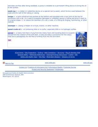 well does not flow after being swabbed, a pump is installed as a permanent lifting device to bring the oil
      to the surface.

      swab cup n: a rubber or rubberlike device on a special rod (a swab), which forms a seal between the
      swab and the wall of the tubing or casing.

      swage n: a solid cylindrical tool pointed at the bottom and equipped with a tool joint at the top for
      connection with a jar. It is used to straighten damaged or collapsed casing or tubing and drive it back to
      its original shape. v: to reduce the diameter of a rod, a tube, or a fitting by forging, hammering, or other
      method.

      swamper n: (slang) a helper on a truck, tractor, or other machine.

      sweet crude oil n: oil containing little or no sulfur, especially little or no hydrogen sulfide.

      swivel n: a rotary tool that is hung from the rotary hook and traveling block to suspend
      and permit free rotation of the drill stem. It also provides a connection for the rotary
      hose and a passageway for the flow of drilling fluid into the drill stem.

      TOP




                 eTool Home | Site Preparation | Drilling | Well Completion | Servicing | Plug & Abandon Well
                    General Safety | Additional References | Viewing/Printing Instructions | Credits | JSA
                        Safety and Health Topic | Site Map | Illustrated Glossary | Glossary of Terms



                                                           www.osha.gov                                         www.dol.gov
   Back to Top

                      Contact Us   | Freedom of Information Act | Information Quality | Customer Survey
                                          Privacy and Security Statement | Disclaimers

Occupational Safety & Health Administration
200 Constitution Avenue, NW
Washington, DC 20210
 