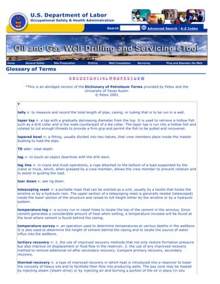 U.S. Department of Labor
               Occupational Safety & Health Administration

                                                  [skip navigational links]


                                                                                  Search                   Advanced Search   | A-Z Index




Home       General Safety      Site Preparation                        Drilling   Well Completion   Servicing       Plug and Abandon the Well

Glossary of Terms
                                          A BCDEFGH I JKL M NOPRS TUV W

            *This is an abridged version of the Dictionary of Petroleum Terms provided by Petex and the
                                                University of Texas Austin
                                                      © Petex 2001

       T

       tally v: to measure and record the total length of pipe, casing, or tubing that is to be run in a well.

       taper tap n: a tap with a gradually decreasing diameter from the top. It is used to retrieve a hollow fish
       such as a drill collar and is the male counterpart of a die collar. The taper tap is run into a hollow fish and
       rotated to cut enough threads to provide a firm grip and permit the fish to be pulled and recovered.

       tapered bowl n: a fitting, usually divided into two halves, that crew members place inside the master
       bushing to hold the slips.

       TD abbr: total depth.

       tag v: to touch an object downhole with the drill stem.

       tag line n: in crane and truck operations, a rope attached to the bottom of a load suspended by the
       crane or truck, which, when grasped by a crew member, allows the crew member to prevent rotation and
       to assist in guiding the load.

       tear down v: see rig down.

       telescoping mast n: a portable mast that can be erected as a unit, usually by a tackle that hoists the
       wireline or by a hydraulic ram. The upper section of a telescoping mast is generally nested (telescoped)
       inside the lower section of the structure and raised to full height either by the wireline or by a hydraulic
       system.

       temperature log n: a survey run in cased holes to locate the top of the cement in the annulus. Since
       cement generates a considerable amount of heat when setting, a temperature increase will be found at
       the level where cement is found behind the casing.

       temperature survey n: an operation used to determine temperatures at various depths in the wellbore.
       It is also used to determine the height of cement behind the casing and to locate the source of water
       influx into the wellbore.

       tertiary recovery n: 1. the use of improved recovery methods that not only restore formation pressure
       but also improve oil displacement or fluid flow in the reservoir. 2. the use of any improved recovery
       method to remove additional oil after secondary recovery. Compare primary recovery, secondary
       recovery.

       thermal recovery n: a type of improved recovery in which heat is introduced into a reservoir to lower
       the viscosity of heavy oils and to facilitate their flow into producing wells. The pay zone may be heated
       by injecting steam (steam drive) or by injecting air and burning a portion of the oil in place (in situ
 