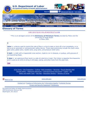U.S. Department of Labor
                 Occupational Safety & Health Administration

                                                      [skip navigational links]


                                                                                         Search                    Advanced Search   | A-Z Index




Home         General Safety       Site Preparation                         Drilling       Well Completion   Servicing       Plug and Abandon the Well

Glossary of Terms
                                             A BCDEFGH I JKL M NOPRS TUV W

             *This is an abridged version of the Dictionary of Petroleum Terms provided by Petex and the
                                                 University of Texas Austin
                                                       © Petex 2001

       V

       valve n: a device used to control the rate of flow in a line to open or shut off a line completely, or to
       serve as an automatic or semiautomatic safety device. Those used extensively include the check valve,
       gate valve, globe valve, needle valve, plug valve, and pressure relief valve.

       V-belt n: a belt with a trapezoidal cross section, made to run in sheaves, or pulleys, with grooves of
       corresponding shape.

       V-door n: an opening at floor level in a side of a derrick or mast. The V-door is opposite the drawworks
       and is used as an entry to bring in drill pipe, casing, and other tools from the pipe rack.

       TOP



                   eTool Home | Site Preparation | Drilling | Well Completion | Servicing | Plug & Abandon Well
                       General Safety | Additional References | Viewing/Printing Instructions | Credits | JSA
                              Safety and Health Topic | Site Map | Illustrated Glossary | Glossary of Terms



                                                                                      www.osha.gov                                        www.dol.gov
   Back to Top

                         Contact Us    | Freedom of Information Act | Information Quality | Customer Survey
                                              Privacy and Security Statement | Disclaimers

Occupational Safety & Health Administration
200 Constitution Avenue, NW
Washington, DC 20210
 