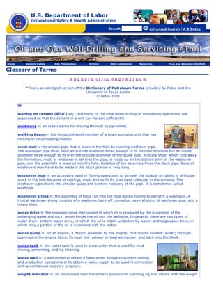 U.S. Department of Labor
              Occupational Safety & Health Administration

                                               [skip navigational links]


                                                                               Search                   Advanced Search   | A-Z Index




Home       General Safety   Site Preparation                        Drilling   Well Completion   Servicing       Plug and Abandon the Well

Glossary of Terms
                                       A BCDEFGH I JKL M NOPRS TUV W

           *This is an abridged version of the Dictionary of Petroleum Terms provided by Petex and the
                                               University of Texas Austin
                                                     © Petex 2001

       W

       waiting on cement (WOC) adj: pertaining to the time when drilling or completion operations are
       suspended so that the cement in a well can harden sufficiently.

       walkways n: an area cleared for moving through by personnel.

       walking beam n: the horizontal steel member of a beam pumping unit that has
       rocking or reciprocating motion.

       wash over v: to release pipe that is stuck in the hole by running washover pipe.
       The washover pipe must have an outside diameter small enough to fit into the borehole but an inside
       diameter large enough to fit over the outside diameter of the stuck pipe. A rotary shoe, which cuts away
       the formation, mud, or whatever is sticking the pipe, is made up on the bottom joint of the washover
       pipe, and the assembly is lowered into the hole. Rotation of the assembly frees the stuck pipe. Several
       washovers may have to be made if the stuck portion is very long.

       washover pipe n: an accessory used in fishing operations to go over the outside of tubing or drill pipe
       stuck in the hole because of cuttings, mud, and so forth, that have collected in the annulus. The
       washover pipe cleans the annular space and permits recovery of the pipe. It is sometimes called
       washpipe.

       washover string n: the assembly of tools run into the hole during fishing to perform a washover. A
       typical washover string consists of a washover back-off connector, several joints of washover pipe, and a
       rotary shoe.

       water drive n: the reservoir drive mechanism in which oil is produced by the expansion of the
       underlying water and rock, which forces the oil into the wellbore. In general, there are two types of
       water drive: bottom-water drive, in which the oil is totally underlain by water; and edgewater drive, in
       which only a portion of the oil is in contact with the water.

       water pump n: on an engine, a device, powered by the engine, that moves coolant (water) through
       openings in the engine block, through the radiator or heat exchanger, and back into the block.

       water tank n: the water tank is used to store water that is used for mud-
       mixing, cementing, and rig cleaning.

       water well n: a well drilled to obtain a fresh water supply to support drilling
       and production operations or to obtain a water supply to be used in connection
       with an enhanced recovery program.

       weight indicator n: an instrument near the driller’s position on a drilling rig that shows both the weight
 