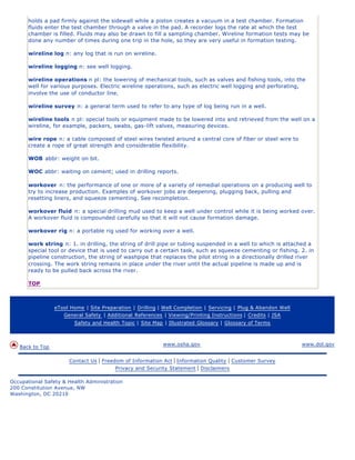 holds a pad firmly against the sidewall while a piston creates a vacuum in a test chamber. Formation
      fluids enter the test chamber through a valve in the pad. A recorder logs the rate at which the test
      chamber is filled. Fluids may also be drawn to fill a sampling chamber. Wireline formation tests may be
      done any number of times during one trip in the hole, so they are very useful in formation testing.

      wireline log n: any log that is run on wireline.

      wireline logging n: see well logging.

      wireline operations n pl: the lowering of mechanical tools, such as valves and fishing tools, into the
      well for various purposes. Electric wireline operations, such as electric well logging and perforating,
      involve the use of conductor line.

      wireline survey n: a general term used to refer to any type of log being run in a well.

      wireline tools n pl: special tools or equipment made to be lowered into and retrieved from the well on a
      wireline, for example, packers, swabs, gas-lift valves, measuring devices.

      wire rope n: a cable composed of steel wires twisted around a central core of fiber or steel wire to
      create a rope of great strength and considerable flexibility.

      WOB abbr: weight on bit.

      WOC abbr: waiting on cement; used in drilling reports.

      workover n: the performance of one or more of a variety of remedial operations on a producing well to
      try to increase production. Examples of workover jobs are deepening, plugging back, pulling and
      resetting liners, and squeeze cementing. See recompletion.

      workover fluid n: a special drilling mud used to keep a well under control while it is being worked over.
      A workover fluid is compounded carefully so that it will not cause formation damage.

      workover rig n: a portable rig used for working over a well.

      work string n: 1. in drilling, the string of drill pipe or tubing suspended in a well to which is attached a
      special tool or device that is used to carry out a certain task, such as squeeze cementing or fishing. 2. in
      pipeline construction, the string of washpipe that replaces the pilot string in a directionally drilled river
      crossing. The work string remains in place under the river until the actual pipeline is made up and is
      ready to be pulled back across the river.

      TOP



                 eTool Home | Site Preparation | Drilling | Well Completion | Servicing | Plug & Abandon Well
                    General Safety | Additional References | Viewing/Printing Instructions | Credits | JSA
                        Safety and Health Topic | Site Map | Illustrated Glossary | Glossary of Terms



                                                           www.osha.gov                                         www.dol.gov
   Back to Top

                      Contact Us   | Freedom of Information Act | Information Quality | Customer Survey
                                          Privacy and Security Statement | Disclaimers

Occupational Safety & Health Administration
200 Constitution Avenue, NW
Washington, DC 20210
 