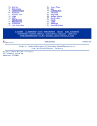 37. Drill Bit
38. Drill Collars
39. Driller's Console
40. Elevators
41. Hoisting Line
42. Hook
43. Kelly
44. Kelly Bushing
45. Kelly Spinner
46. Mousehole
47. Mud Return Line
51. Rotary Table
52. Slips
53. Spinning chain
54. Stairways
55. Standpipe
56. Surface Casing
57. Substructure
58. Swivel
59. Tongs
60. Walkways
61. Weight Indicator
eTool Home | Site Preparation | Drilling | Well Completion | Servicing | Plug & Abandon Well
General Safety | Additional References | Viewing/Printing Instructions | Credits | JSA
Safety and Health Topic | Site Map | Illustrated Glossary | Glossary of Terms
Back to Top
www.osha.gov www.dol.gov
Contact Us | Freedom of Information Act | Information Quality | Customer Survey
Privacy and Security Statement | Disclaimers
Occupational Safety & Health Administration
200 Constitution Avenue, NW
Washington, DC 20210
 