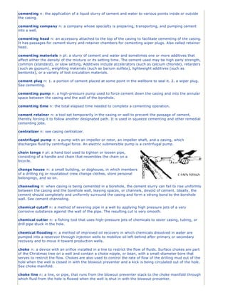 cementing n: the application of a liquid slurry of cement and water to various points inside or outside
the casing.
cementing company n: a company whose specialty is preparing, transporting, and pumping cement
into a well.
cementing head n: an accessory attached to the top of the casing to facilitate cementing of the casing.
It has passages for cement slurry and retainer chambers for cementing wiper plugs. Also called retainer
head.
cementing materials n pl: a slurry of cement and water and sometimes one or more additives that
affect either the density of the mixture or its setting time. The cement used may be high early strength,
common (standard), or slow setting. Additives include accelerators (such as calcium chloride), retarders
(such as gypsum), weighting materials (such as barium sulfate), lightweight additives (such as
bentonite), or a variety of lost circulation materials.
cement plug n: 1. a portion of cement placed at some point in the wellbore to seal it. 2. a wiper plug.
See cementing.
cementing pump n: a high-pressure pump used to force cement down the casing and into the annular
space between the casing and the wall of the borehole.
cementing time n: the total elapsed time needed to complete a cementing operation.
cement retainer n: a tool set temporarily in the casing or well to prevent the passage of cement,
thereby forcing it to follow another designated path. It is used in squeeze cementing and other remedial
cementing jobs.
centralizer n: see casing centralizer.
centrifugal pump n: a pump with an impeller or rotor, an impeller shaft, and a casing, which
discharges fluid by centrifugal force. An electric submersible pump is a centrifugal pump.
chain tongs n pl: a hand tool used to tighten or loosen pipe,
consisting of a handle and chain that resembles the chain on a
bicycle.
change house n: a small building, or doghouse, in which members
of a drilling rig or roustabout crew change clothes, store personal
belongings, and so on.
channeling n: when casing is being cemented in a borehole, the cement slurry can fail to rise uniformly
between the casing and the borehole wall, leaving spaces, or channels, devoid of cement. Ideally, the
cement should completely and uniformly surround the casing and form a strong bond to the borehole
wall. See cement channeling.
chemical cutoff n: a method of severing pipe in a well by applying high pressure jets of a very
corrosive substance against the wall of the pipe. The resulting cut is very smooth.
chemical cutter n: a fishing tool that uses high-pressure jets of chemicals to sever casing, tubing, or
drill pipe stuck in the hole.
chemical flooding n: a method of improved oil recovery in which chemicals dissolved in water are
pumped into a reservoir through injection wells to mobilize oil left behind after primary or secondary
recovery and to move it toward production wells.
choke n: a device with an orifice installed in a line to restrict the flow of fluids. Surface chokes are part
of the Christmas tree on a well and contain a choke nipple, or bean, with a small-diameter bore that
serves to restrict the flow. Chokes are also used to control the rate of flow of the drilling mud out of the
hole when the well is closed in with the blowout preventer and a kick is being circulated out of the hole.
See choke manifold.
choke line n: a line, or pipe, that runs from the blowout preventer stack to the choke manifold through
which fluid from the hole is flowed when the well is shut in with the blowout preventer.
 